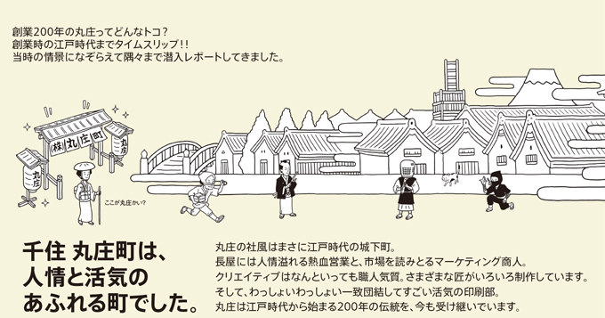 創業200年の丸庄ってどんなトコ?創業時の江戸時代までタイムスリップ！！当時の情景になぞらえて隅々まで潜入レポートしてきました。千住丸庄町は、人形と活気のあふれる町でした。丸庄の社風はまさに江戸時代の城下町。長屋には人情溢れる熱血営業と、市場を読みとるマーケティング承認。クリエティブはなんといっても職人気質。さまざまな匠がいろいろ制作しています。そして、わっしょいわっしょい一致団結してすごい活気の印刷部。丸庄は江戸時代から始まる200年の伝統を、今も受け継いでいます。