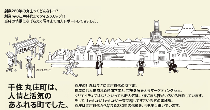創業200年の丸庄ってどんなトコ?創業時の江戸時代までタイムスリップ！！当時の情景になぞらえて隅々まで潜入レポートしてきました。千住丸庄町は、人形と活気のあふれる町でした。丸庄の社風はまさに江戸時代の城下町。長屋には人情溢れる熱血営業と、市場を読みとるマーケティング承認。クリエティブはなんといっても職人気質。さまざまな匠がいろいろ制作しています。そして、わっしょいわっしょい一致団結してすごい活気の印刷部。丸庄は江戸時代から始まる200年の伝統を、今も受け継いでいます。