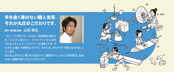 手を抜く事のない職人気質。それが丸庄のこだわりです。製作・製版部　課長　山田崇広　「ユニークさをアピールする」「高級感を演出する」「とにかく目立つ」クライアントから求められるコミュニケーションツールは様々です。それぞれの想いを明快なカタチにするため、ゆたかな「発想」を大切にしています。また仕上がりの丁寧さも丸庄のウリ。細部までしっかりと気を配る、妥協のない姿勢が私たちのこだわりです。