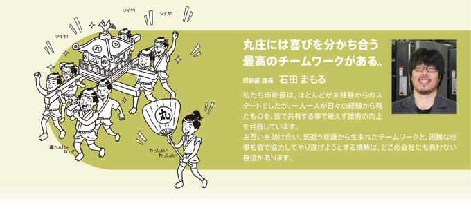 丸庄には喜びを分かち合う最高のチームワークがある。印刷部　課長　石田まもる　私たち印刷部は、ほとんどが未体験からのスタートでしたが、一人一人が日々の経験から得たものを、皆で共有する事で絶えず技術の向上を目指しています。お互いを助け合い、気遣う意識から生まれたチームワークと、困難な仕事も皆で協力してやり遂げようとする情熱は、どこの会社にも負けない自身があります。