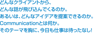 どんなクライアントから、どんな話が飛び込んでくるのか。あるいは、どんなアイデアを提案できるのか。Communicationとはなにか。そのテーマを胸に、今日も仕事はまったなし！