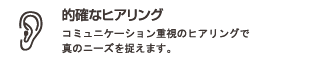 的確なヒアリング : コミュニケーション重視のヒアリングで真のニーズを捉えます。