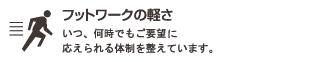 フットワークの軽さ : いつ、何時でもご要望の応えられる体制を整えています。