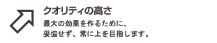 クオリティの高さ : 最大の効果を作るために、妥協せず、常に上を目指します。