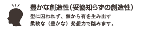 豊かな創造性(妥協知らずの創造性) : 型に囚われず、無から有を生み出す柔軟な(豊かな)発想力で臨みます。