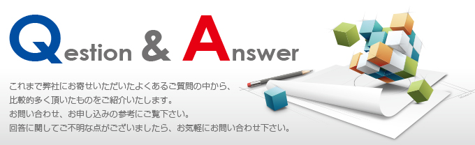 Question&Answer これまで弊社にお寄せいただいたよくあるご質問の中から、比較的多く頂いたものをご紹介します。お問い合わせ、お申込みの参考にご覧ください。回答に関してご不明な点がございましたら、お気軽にお問い合わせ下さい